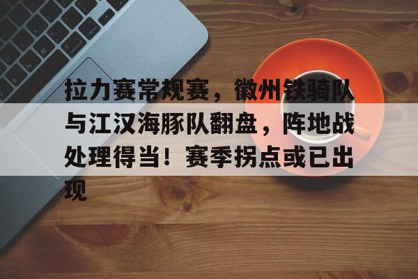 关于拉力赛常规赛，徽州铁骑队与江汉海豚队翻盘，阵地战处理得当！赛季拐点或已出现的信息